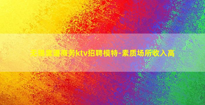 无锡靠谱商务ktv招聘模特-素质场所收入高